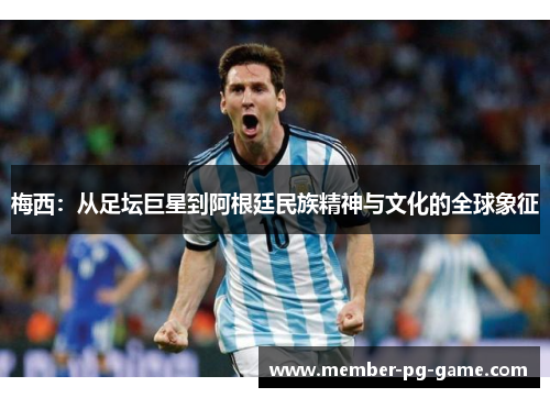 梅西:从足坛巨星到阿根廷民族精神与文化的全球象征 梅西:从足坛巨星到阿根廷民族精神与文化的全球象征