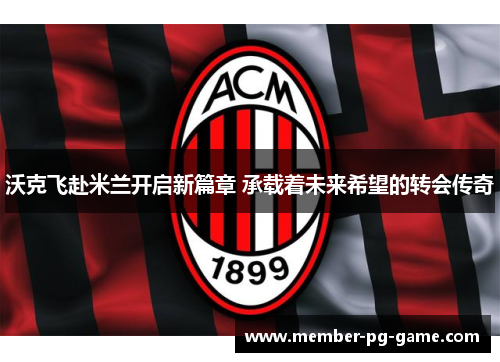 沃克飞赴米兰开启新篇章 承载着未来希望的转会传奇 沃克飞赴米兰开启新篇章 承载着未来希望的转会传奇