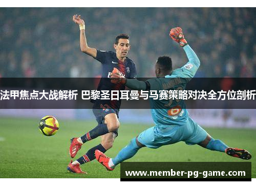 法甲焦点大战解析 巴黎圣日耳曼与马赛策略对决全方位剖析